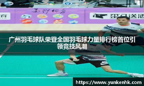 广州羽毛球队荣登全国羽毛球力量排行榜首位引领竞技风潮